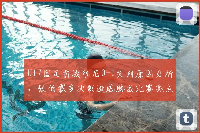 U17国足首战印尼0-1失利原因分析，张伯霖多次制造威胁成比赛亮点