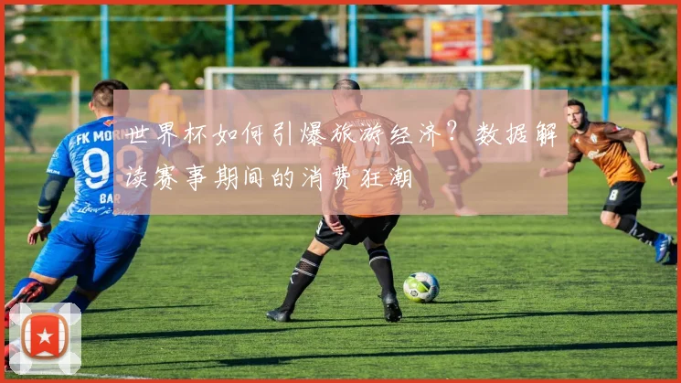 世界杯如何引爆旅游经济？数据解读赛事期间的消费狂潮