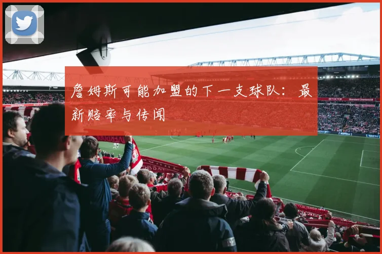 詹姆斯可能加盟的下一支球队：最新赔率与传闻