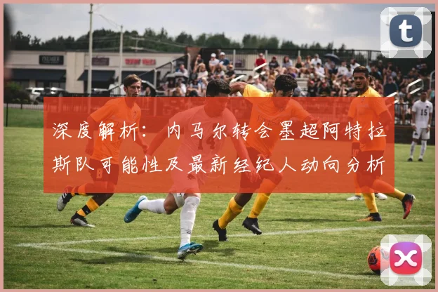 深度解析：内马尔转会墨超阿特拉斯队可能性及最新经纪人动向分析