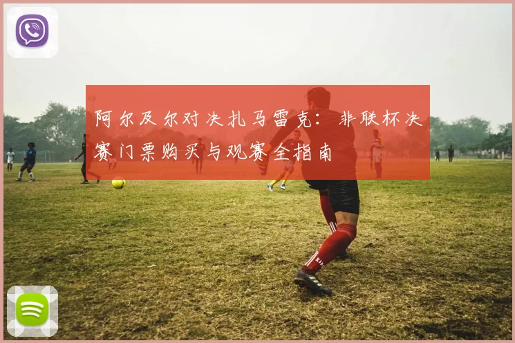 阿尔及尔对决扎马雷克:非联杯决赛门票购买与观赛全指南