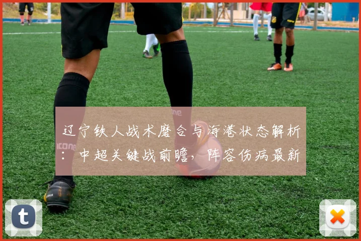 辽宁铁人战术磨合与海港状态解析:中超关键战前瞻,阵容伤病最新情报