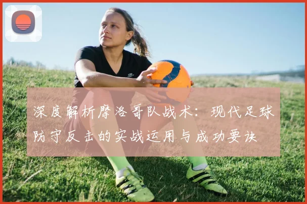 深度解析摩洛哥队战术：现代足球防守反击的实战运用与成功要诀