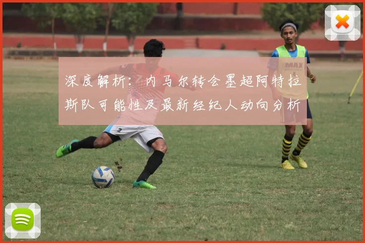 深度解析：内马尔转会墨超阿特拉斯队可能性及最新经纪人动向分析