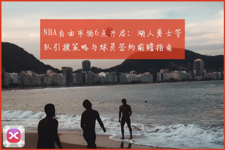 NBA自由市场6点开启：湖人勇士等队引援策略与球员签约前瞻指南